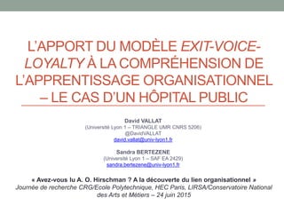 L’APPORT DU MODÈLE EXIT-VOICE-
LOYALTY À LA COMPRÉHENSION DE
L’APPRENTISSAGE ORGANISATIONNEL
– LE CAS D’UN HÔPITAL PUBLIC
David VALLAT
(Université Lyon 1 – TRIANGLE UMR CNRS 5206)
@DavidVALLAT
david.vallat@univ-lyon1.fr
Sandra BERTEZENE
(Université Lyon 1 – SAF EA 2429)
sandra.bertezene@univ-lyon1.fr
« Avez-vous lu A. O. Hirschman ? A la découverte du lien organisationnel »
Journée de recherche CRG/Ecole Polytechnique, HEC Paris, LIRSA/Conservatoire National
des Arts et Métiers – 24 juin 2015
 