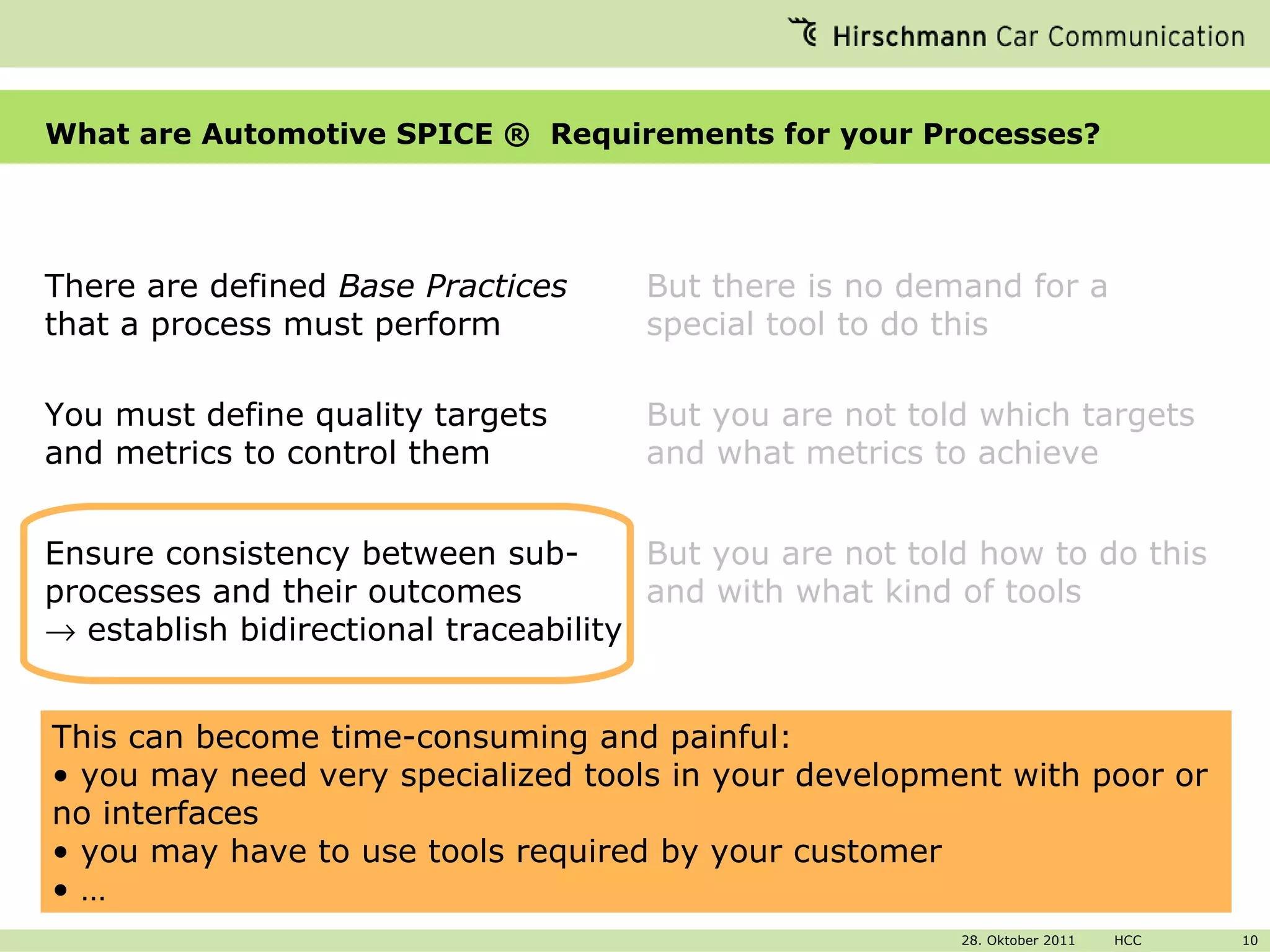 What are Automotive SPICE ®  Requirements for your Processes? There are defined  Base Practices  that a process must perform  But there is no demand for a special tool to do this You must define quality targets and metrics to control them But you are not told which targets and what metrics to achieve  Ensure consistency between sub-processes and their outcomes    establish bidirectional traceability But you are not told how to do this and with what kind of tools This can become time-consuming and painful: you may need very specialized tools in your development with poor or no interfaces you may have to use tools required by your customer  … 