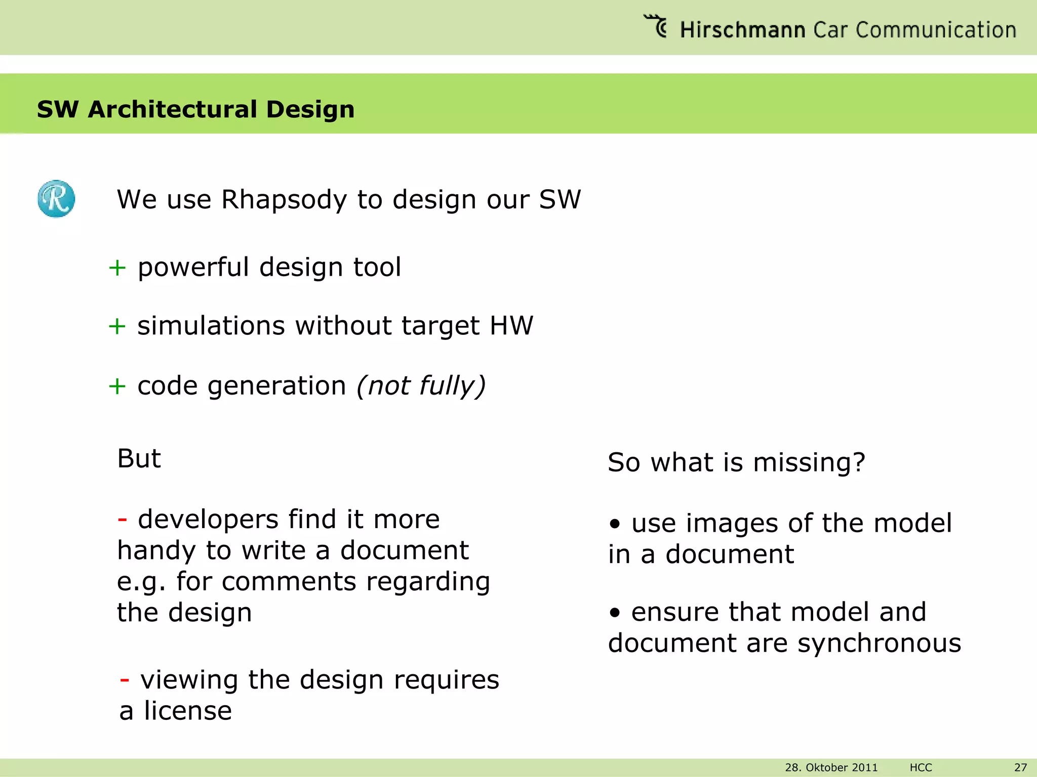 SW Architectural Design We use Rhapsody to design our SW +  powerful design tool +  simulations without target HW -  developers find it more handy to write a document e.g. for comments regarding the design -  viewing the design requires a license  +  code generation  (not fully) But So what is missing?  use images of the model in a document ensure that model and document are synchronous 