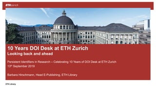 ||ETH Library
Persistent Identifiers in Research – Celebrating 10 Years of DOI Desk at ETH Zurich
13th September 2019
Barbara Hirschmann, Head E-Publishing, ETH Library
10 Years DOI Desk at ETH Zurich
Looking back and ahead
 