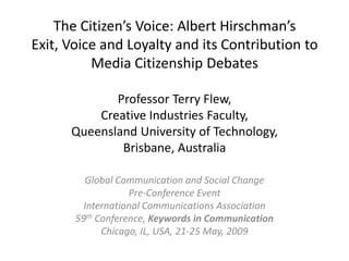 The Citizen’s Voice: Albert Hirschman’s
Exit, Voice and Loyalty and its Contribution to
          Media Citizenship Debates

             Professor Terry Flew,
          Creative Industries Faculty,
      Queensland University of Technology,
              Brisbane, Australia

         Global Communication and Social Change
                   Pre-Conference Event
         International Communications Association
       59th Conference, Keywords in Communication
             Chicago, IL, USA, 21-25 May, 2009
 