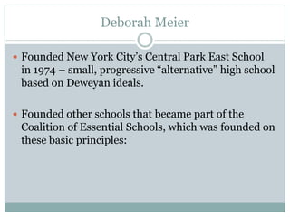 Deborah Meier

 Founded New York City‟s Central Park East School
 in 1974 – small, progressive “alternative” high school
 based on Deweyan ideals.

 Founded other schools that became part of the
 Coalition of Essential Schools, which was founded on
 these basic principles:
 