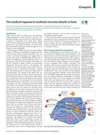Viewpoint
www.thelancet.com Published online November 24, 2015 http://dx.doi.org/10.1016/S0140-6736(15)01063-6 1
The medical response to multisite terrorist attacks in Paris
Martin Hirsch, Pierre Carli, Rémy Nizard, Bruno Riou, Barouyr Baroudjian,Thierry Baubet,Vibol Chhor, Charlotte Chollet-Xemard,
Nicolas Dantchev, Nadia Fleury, Jean-Paul Fontaine,YouriYordanov, Maurice Raphael, Catherine Paugam Burtz, Antoine Lafont, on behalf of the
health professionals of Assistance Publique-Hôpitaux de Paris (APHP)
Introduction
Friday, Nov 13, 2015. It’s 2130 h when the Assistance
Publique-Hôpitaux de Paris (APHP) is alerted to the
explosions that have just occurred at the Stade de France,
a stadium in Saint-Denis just outside Paris. Within
20 min, there are shootings at four sites and three bloody
explosions in the capital. At 2140 h, a massacre takes
place and hundreds of people are held hostage for 3 h in
Bataclan concert hall (ﬁgure).
The emergency medical services (service d’aide médicale
d’urgence, SAMU) are immediately mobilised and the
crisis cell at the APHP is opened. The APHP crisis unit
is able to coordinate 40 hospitals, the biggest entity in
Europe with a total of 100000 health professionals, a
capacity of 22000 beds, and 200 operating rooms. It is
very quickly conﬁrmed that the attacks are multiple and
that the situation is highly scalable and progressing
dangerously. These facts led to a ﬁrst decision: the
activation of the “White Plan” (by the APHP Director
General) at 2234 h—mobilising all hospitals, recalling
staﬀ, and releasing beds to cope with a large inﬂux of
wounded people. The concept of the White Plan was
developed 20 years ago, but this is the ﬁrst time that the
plan has been activated. It is a big decision, and timing is
key: it would lose its eﬀectiveness if taken too late. On the
night of Friday Nov 13 to Saturday Nov 14, the activation
of the White Plan had a critical eﬀect. At no time during
the emergency was there a shortage of personnel. During
these hours, as the number of victims increased, with a
sharp increase after the assault was launched inside
the Bataclan, we were able to reassure the public and
government that our abilities matched the demand. And
when we felt that it might be necessary to deal with an
inﬂux of severely injured people, two further “reservoir”
capacities were prepared: other hospitals in the area were
put on alert, together with some university hospitals,
more distant from Paris, but with the ability to mobilise
ten helicopters to organise the transport of the wounded.
These other two reservoirs have not been used, and we
believe that despite this unprecedented number of
wounded, the available services were far from being
saturated. While hospitals were receiving and directing
patients to speciﬁc institutions based on capacity and
specialty, a psychological support centre was set up.
35 psychiatrists, together with psychologists, nurses, and
volunteers were gathered in a central Paris hospital,
Hôtel Dieu. Most of them had played a similar role
during the attacks against Charlie Hebdo. Most of the
emergency workers and health professionals working on
the evening of Nov 13 had already been involved in
serious crises, were used to working together, and had
participated, especially in recent months, in exercises or
in updating emergency plans.
In this report, we present the prehospital and hospital
management of this unprecedented multisite attack in
Paris from the viewpoint of the emergency physician, the
trauma surgeon, and the anaesthesiologist. This is a
testimony on behalf of the health professionals involved
in the night of Nov 13.
The emergency physician’s perspective
Triage and prehospital care were the duty of SAMU. In
the minutes that followed the suicide bombing at the
Stade de France, the Paris SAMU unit regulatory crisis
team began to send out medical workers to the emergency
sites from all eight units of SAMU in the Paris region and
from the Paris ﬁre brigade (Brigade de sapeurs-pompiers
de Paris), alongside rescue workers and police. The
regulatory crisis team was composed of 15 individuals to
answer the calls, and ﬁve physicians. Their mission was
to organise triage and dispatch mobile units (composed
of a physician, a nurse, and a driver) to the wounded and
to the most appropriate hospitals. As part of the White
Plan and ORSAN (organisation de la réponse du système de
santé en situations sanitaires exceptionnelles), 45 medical
teams from SAMU and the ﬁre brigade were divided
between the sites (ﬁgure) and 15 were kept in reserve,
since we did not know how and when this nightmare
would end. This approach avoided early saturation of
services—often, in emergency situations, all the resources
are focused on the ﬁrst crisis site, leaving a shortage for
Published Online
November 24, 2015
http://dx.doi.org/10.1016/
S0140-6736(15)01063-6
Assistance Publique-Hôpitaux
de Paris, Paris, France
(M Hirsch MsC); SAMU de Paris,
Hôpital Necker-Enfants
Malades, University
Paris-Descartes Paris, France
(Prof P Carli MD); Hôpital
Lariboisière, University
Paris-Diderot, Paris, France
(Prof R Nizard MD); Hôpital de
la Pitié Salpétrière, University
Pierre & Marie Curie, Paris,
France (Prof B Riou MD);
Hôpital Saint-Louis, Paris,
France (B Baroudjian MD,
J-P Fontaine MD); Hôpital
Avicenne, University Paris 13,
Paris, France
(Prof T Baubet MD); Hôpital
Européen Georges Pompidou,
Paris, France (V Chhor MD);
Hôpital Henri Mondor, Créteil,
France (C Chollet-Xemard);
Hôtel Dieu, Paris, France
(N Dantchev MD); Hôpital de la
Pitié Salpétrière, Paris, France
(N Fleury MsC); Hôpital
Saint-Antoine, Paris, France
(YYordanov MD), Hôpital
Bicêtre, Paris, France
(M Raphael MD); Hôpital
Beaujon, University
Paris-Diderot, Paris, France
Figure: Map of Paris attacks and prehospital emergency response
Bataclan
medical
teams
Stade de France
(Saint-Denis)
medical teams
La ComptoirVoltaire
medical teams
Casa Nostra
medical teams
3
4
8
9
15
6
Le Petit Cambodge,
Le Carillon
medical teams
La Belle Equipe
medical
teams
 