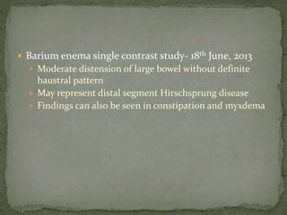  Barium enema single contrast study- 18th June, 2013
 Moderate distension of large bowel without definite
haustral pattern
 May represent distal segment Hirschsprung disease
 Findings can also be seen in constipation and myxdema
 