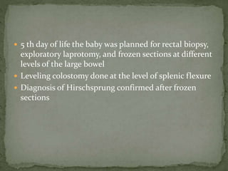  5 th day of life the baby was planned for rectal biopsy,
exploratory laprotomy, and frozen sections at different
levels of the large bowel
 Leveling colostomy done at the level of splenic flexure
 Diagnosis of Hirschsprung confirmed after frozen
sections
 