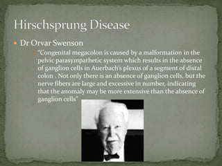  Dr Orvar Swenson
 “Congenital megacolon is caused by a malformation in the
pelvic parasympathetic system which results in the absence
of ganglion cells in Auerbach’s plexus of a segment of distal
colon . Not only there is an absence of ganglion cells, but the
nerve fibers are large and excessive in number, indicating
that the anomaly may be more extensive than the absence of
ganglion cells”
 