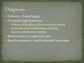 Definitive- Rectal biopsy
 Histopathological features
 Absence of ganglion cells in myenteric plexus
 Increased acetylcholinesterase staining
 Hypertrophied nerve bundles
 Barium enema in suspected cases
 Rectal manometry- results relatively inaccurate
 