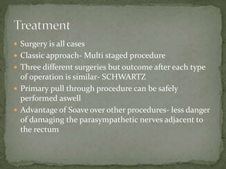  Surgery is all cases
 Classic approach- Multi staged procedure
 Three different surgeries but outcome after each type
of operation is similar- SCHWARTZ
 Primary pull through procedure can be safely
performed aswell
 Advantage of Soave over other procedures- less danger
of damaging the parasympathetic nerves adjacent to
the rectum
 