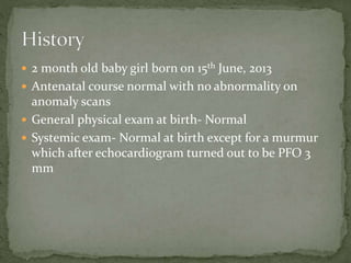  2 month old baby girl born on 15th June, 2013
 Antenatal course normal with no abnormality on
anomaly scans
 General physical exam at birth- Normal
 Systemic exam- Normal at birth except for a murmur
which after echocardiogram turned out to be PFO 3
mm
 