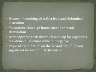  History of vomiting after first feed and abdominal
distention
 Meconium passed 48 hours later after rectal
stimulation
 Baby appeared toxic for which work up for sepsis was
also done- all cultures came out negative
 Physical examination on the second day of life was
significant for abdominal distention
 