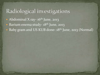  Abdominal X ray- 16th June, 2013
 Barium enema study- 18th June, 2013
 Baby gram and US KUB done- 18th June, 2013 (Normal)
 