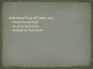  Abdominal X ray 16th June, 2013
 Dilated bowel loops
 No air in the rectum
 Multiple air fluid levels
 
