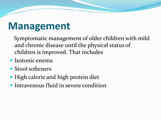 Management
Symptomatic management of older children with mild
and chronic disease until the physical status of
children is improved. That includes
 Isotonic enema
 Stool softeners
 High calorie and high protein diet
 Intravenous fluid in severe condition
 
