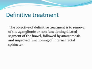 Definitive treatment
The objective of definitive treatment is to removal
of the aganglionic or non functioning dilated
segment of the bowel, followed by anastomosis
and improved functioning of internal rectal
sphincter.
 