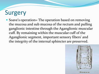 Surgery
 Soave's operation= The operation based on removing
the mucosa and sub mucosa of the rectum and pulling
ganglionic intestine through the Aganglionic muscular
cuff. By remaining within the muscular cuff of the
Aganglionic segment, important sensory fibers' and
the integrity of the internal sphincter are preserved.
 