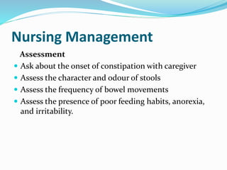 Nursing Management
Assessment
 Ask about the onset of constipation with caregiver
 Assess the character and odour of stools
 Assess the frequency of bowel movements
 Assess the presence of poor feeding habits, anorexia,
and irritability.
 