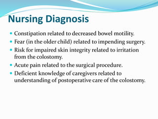 Nursing Diagnosis
 Constipation related to decreased bowel motility.
 Fear (in the older child) related to impending surgery.
 Risk for impaired skin integrity related to irritation
from the colostomy.
 Acute pain related to the surgical procedure.
 Deficient knowledge of caregivers related to
understanding of postoperative care of the colostomy.
 