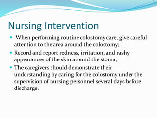 Nursing Intervention
 When performing routine colostomy care, give careful
attention to the area around the colostomy;
 Record and report redness, irritation, and rashy
appearances of the skin around the stoma;
 The caregivers should demonstrate their
understanding by caring for the colostomy under the
supervision of nursing personnel several days before
discharge.
 