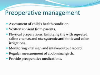 Preoperative management
 Assessment of child's health condition.
 Written consent from parents.
 Physical preparations: Emptying the with repeated
saline enemas and use systemic antibiotic and colon
irrigations.
 Monitoring vital sign and intake/output record.
 Regular measurement of abdominal girth.
 Provide preoperative medications.
 