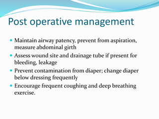 Post operative management
 Maintain airway patency, prevent from aspiration,
measure abdominal girth
 Assess wound site and drainage tube if present for
bleeding, leakage
 Prevent contamination from diaper; change diaper
below dressing frequently
 Encourage frequent coughing and deep breathing
exercise.
 