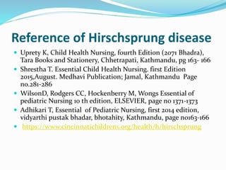 Reference of Hirschsprung disease
 Uprety K, Child Health Nursing, fourth Edition (2071 Bhadra),
Tara Books and Stationery, Chhetrapati, Kathmandu, pg 163- 166
 Shrestha T. Essential Child Health Nursing. first Edition
2015,August. Medhavi Publication; Jamal, Kathmandu Page
no.281-286
 WilsonD, Rodgers CC, Hockenberry M, Wongs Essential of
pediatric Nursing 10 th edition, ELSEVIER, page no 1371-1373
 Adhikari T, Essential of Pediatric Nursing, first 2014 edition,
vidyarthi pustak bhadar, bhotahity, Kathmandu, page no163-166
 https://www.cincinnatichildrens.org/health/h/hirschsprung
 