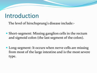 Introduction
The level of hirschsprung's disease include:-
 Short-segment: Missing ganglion cells in the rectum
and sigmoid colon (the last segment of the colon).
 Long-segment: It occurs when nerve cells are missing
from most of the large intestine and is the most severe
type.
 