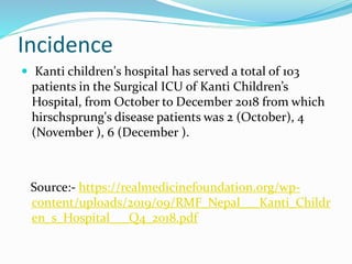 Incidence
 Kanti children's hospital has served a total of 103
patients in the Surgical ICU of Kanti Children’s
Hospital, from October to December 2018 from which
hirschsprung's disease patients was 2 (October), 4
(November ), 6 (December ).
Source:- https://realmedicinefoundation.org/wp-
content/uploads/2019/09/RMF_Nepal___Kanti_Childr
en_s_Hospital___Q4_2018.pdf
 