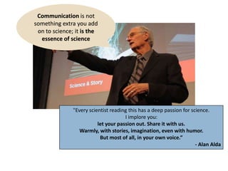 "Every scientist reading this has a deep passion for science.
I implore you:
let your passion out. Share it with us.
Warmly, with stories, imagination, even with humor.
But most of all, in your own voice.”
- Alan Alda
Communication is not
something extra you add
on to science; it is the
essence of science
 