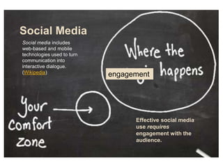 Social Media
engagement
Effective social media
use requires
engagement with the
audience.
Social media includes
web-based and mobile
technologies used to turn
communication into
interactive dialogue.
(Wikipedia)
 