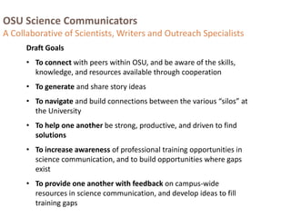 OSU Science Communicators
A Collaborative of Scientists, Writers and Outreach Specialists
Draft Goals
• To connect with peers within OSU, and be aware of the skills,
knowledge, and resources available through cooperation
• To generate and share story ideas
• To navigate and build connections between the various “silos” at
the University
• To help one another be strong, productive, and driven to find
solutions
• To increase awareness of professional training opportunities in
science communication, and to build opportunities where gaps
exist
• To provide one another with feedback on campus-wide
resources in science communication, and develop ideas to fill
training gaps
 