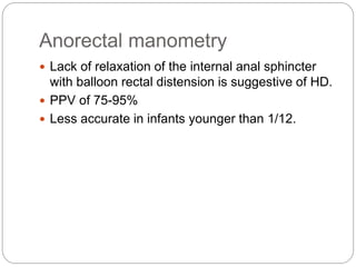 Anorectal manometry
 Lack of relaxation of the internal anal sphincter
with balloon rectal distension is suggestive of HD.
 PPV of 75-95%
 Less accurate in infants younger than 1/12.
 