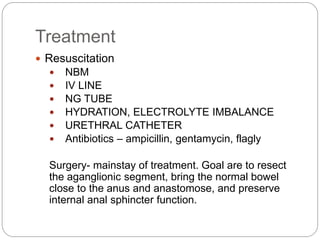 Treatment
 Resuscitation
 NBM
 IV LINE
 NG TUBE
 HYDRATION, ELECTROLYTE IMBALANCE
 URETHRAL CATHETER
 Antibiotics – ampicillin, gentamycin, flagly
Surgery- mainstay of treatment. Goal are to resect
the aganglionic segment, bring the normal bowel
close to the anus and anastomose, and preserve
internal anal sphincter function.
 