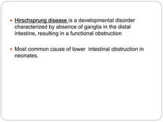  Hirschsprung disease is a developmental disorder
characterized by absence of ganglia in the distal
intestine, resulting in a functional obstruction
 Most common cause of lower intestinal obstruction in
neonates.
 