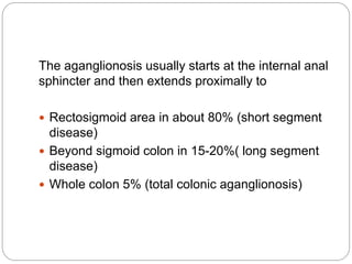 The aganglionosis usually starts at the internal anal
sphincter and then extends proximally to
 Rectosigmoid area in about 80% (short segment
disease)
 Beyond sigmoid colon in 15-20%( long segment
disease)
 Whole colon 5% (total colonic aganglionosis)
 