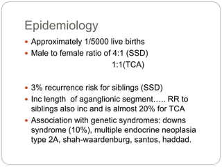 Epidemiology
 Approximately 1/5000 live births
 Male to female ratio of 4:1 (SSD)
1:1(TCA)
 3% recurrence risk for siblings (SSD)
 Inc length of aganglionic segment….. RR to
siblings also inc and is almost 20% for TCA
 Association with genetic syndromes: downs
syndrome (10%), multiple endocrine neoplasia
type 2A, shah-waardenburg, santos, haddad.
 