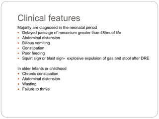 Clinical features
Majority are diagnosed in the neonatal period
 Delayed passage of meconium greater than 48hrs of life
 Abdominal distension
 Bilious vomiting
 Constipation
 Poor feeding
 Squirt sign or blast sign- explosive expulsion of gas and stool after DRE
In older Infants or childhood
 Chronic constipation
 Abdominal distension
 Wasting
 Failure to thrive
 