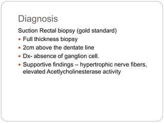 Diagnosis
Suction Rectal biopsy (gold standard)
 Full thickness biopsy
 2cm above the dentate line
 Dx- absence of ganglion cell.
 Supportive findings – hypertrophic nerve fibers,
elevated Acetlycholinesterase activity
 