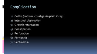 Complication
1) Colitis ( intramucosal gas in plain X-ray)
2) Intestinal obstruction
3) Growth retardation
4) Constipation
5) Perforation
6) Peritonitis
7) Septicemia
 