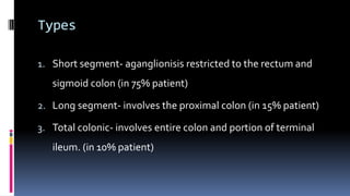 Types
1. Short segment- aganglionisis restricted to the rectum and
sigmoid colon (in 75% patient)
2. Long segment- involves the proximal colon (in 15% patient)
3. Total colonic- involves entire colon and portion of terminal
ileum. (in 10% patient)
 