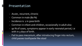 Presentation
- Acute , recurrent, chronic
- Common in male (80 %)
- Incidence is 1 in 5000 birth
- Common in infant and children, occasionally in adult also
- 90 % of cases, symptoms appear in early neonatal period, i.e
with in 3 days of birth.
- Fail to pass meconium, after introducing finger into rectum,
child passes toothpaste like stool
 