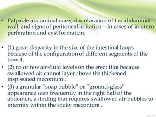 • Palpable abdominal mass, discoloration of the abdominal
wall, and signs of peritoneal irritation – in cases of in utero
perforation and cyst formation.
• (1) great disparity in the size of the intestinal loops
because of the configuration of different segments of the
bowel.
• (2) no or few air-fluid levels on the erect film because
swallowed air cannot layer above the thickened
inspissated meconium .
• (3) a granular “soap bubble” or “ground-glass”
appearance seen frequently in the right half of the
abdomen, a finding that requires swallowed air bubbles to
intermix within the sticky meconium .
 