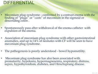 DIFFERENTIAL
• Meconium plug syndrome - confirmed by a contrast enema with the
finding of “plugs” or “casts” of meconium in the sigmoid or
descending colon .
• Spontaneously pass after withdrawal of the enema catheter with
expulsion of the enema.
• Association of meconium plug syndrome with other gastrointestinal
anomalies, and up to 14% of neonates with CF will be seen to have
meconium plug syndrome.
• The pathogenesis is poorly understood - bowel hypomotility.
• Meconium plug syndrome has also been associated with
prematurity, hypotonia, hypermagnesemia, respiratory distress,
sepsis, hypothyroidism, diabetes, and Hirschsprung disease.
 
