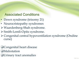 Associated Conditions
• Down syndrome (trisomy 21)
• Neurocristopathy syndromes
 Waardenberg-Shah syndrome.
 Smith-Lemli-Opitz syndrome.
 Congenital central hypoventilation syndrome (Ondine
curse)
Congenital heart disease
Malrotation
Urinary tract anomalies
 