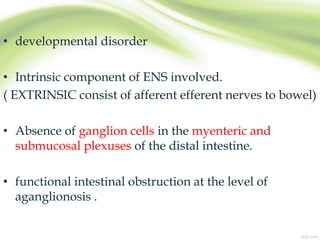 • developmental disorder
• Intrinsic component of ENS involved.
( EXTRINSIC consist of afferent efferent nerves to bowel)
• Absence of ganglion cells in the myenteric and
submucosal plexuses of the distal intestine.
• functional intestinal obstruction at the level of
aganglionosis .
 