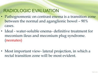 RADIOLOGIC EVALUATION
• Pathognomonic on contrast enema is a transition zone
between the normal and aganglionic bowel – 90%
cases.
• Ideal - water-soluble enema- definitive treatment for
meconium ileus and meconium plug syndrome.
(neonates)
• Most important view- lateral projection, in which a
rectal transition zone will be most evident.
 