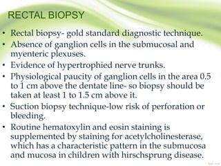 RECTAL BIOPSY
• Rectal biopsy- gold standard diagnostic technique.
• Absence of ganglion cells in the submucosal and
myenteric plexuses.
• Evidence of hypertrophied nerve trunks.
• Physiological paucity of ganglion cells in the area 0.5
to 1 cm above the dentate line- so biopsy should be
taken at least 1 to 1.5 cm above it.
• Suction biopsy technique-low risk of perforation or
bleeding.
• Routine hematoxylin and eosin staining is
supplemented by staining for acetylcholinesterase,
which has a characteristic pattern in the submucosa
and mucosa in children with hirschsprung disease.
 