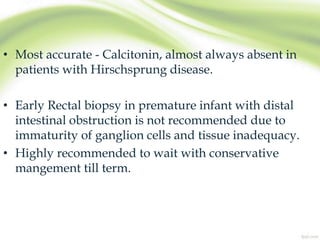 • Most accurate - Calcitonin, almost always absent in
patients with Hirschsprung disease.
• Early Rectal biopsy in premature infant with distal
intestinal obstruction is not recommended due to
immaturity of ganglion cells and tissue inadequacy.
• Highly recommended to wait with conservative
mangement till term.
 