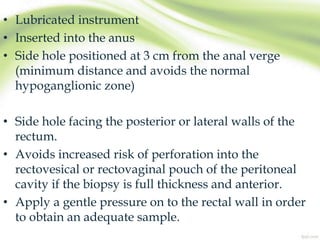 • Lubricated instrument
• Inserted into the anus
• Side hole positioned at 3 cm from the anal verge
(minimum distance and avoids the normal
hypoganglionic zone)
• Side hole facing the posterior or lateral walls of the
rectum.
• Avoids increased risk of perforation into the
rectovesical or rectovaginal pouch of the peritoneal
cavity if the biopsy is full thickness and anterior.
• Apply a gentle pressure on to the rectal wall in order
to obtain an adequate sample.
 