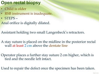 Open rectal biopsy
• Child is older
• RSB instrument is inadequate.
• STEPS –
Anal orifice is digitally dilated.
Assistant holding two small Langenbeck’s retractors.
A stay suture is placed on the midline in the posterior rectal
wall at least 2 cm above the dentate line
Operator places a further stay suture 2 cm higher, which is
tied and the needle left intact.
Used to repair the defect once the specimen has been taken.
 