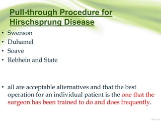 Pull-through Procedure for
Hirschsprung Disease
• Swenson
• Duhamel
• Soave
• Rebhein and State
• all are acceptable alternatives and that the best
operation for an individual patient is the one that the
surgeon has been trained to do and does frequently.
 